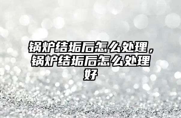 鍋爐結垢后怎么處理，鍋爐結垢后怎么處理好