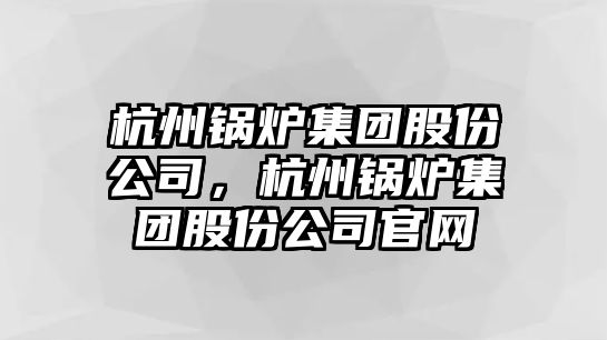 杭州鍋爐集團股份公司，杭州鍋爐集團股份公司官網(wǎng)