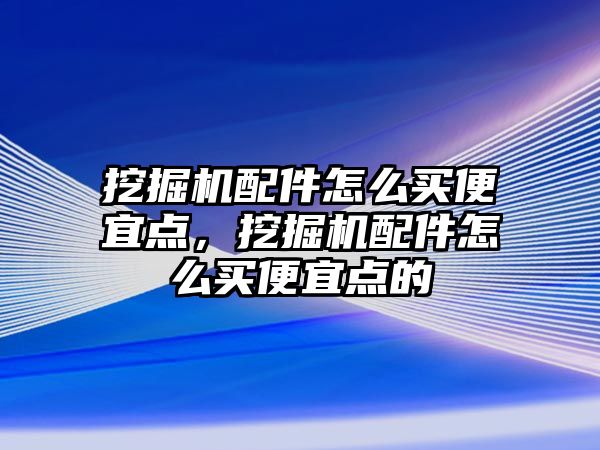 挖掘機配件怎么買便宜點，挖掘機配件怎么買便宜點的