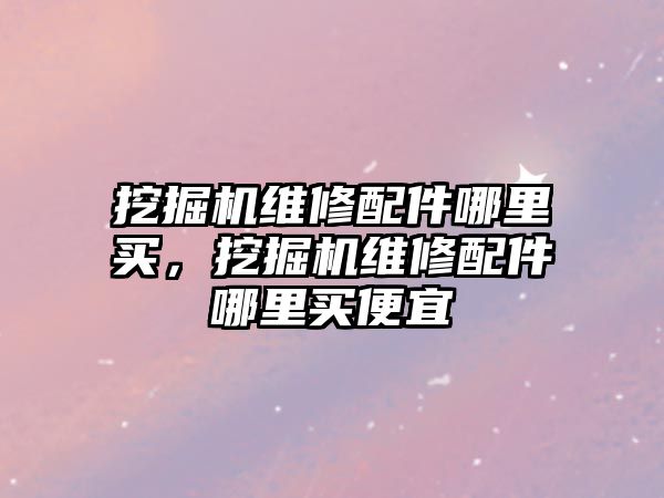 挖掘機維修配件哪里買，挖掘機維修配件哪里買便宜