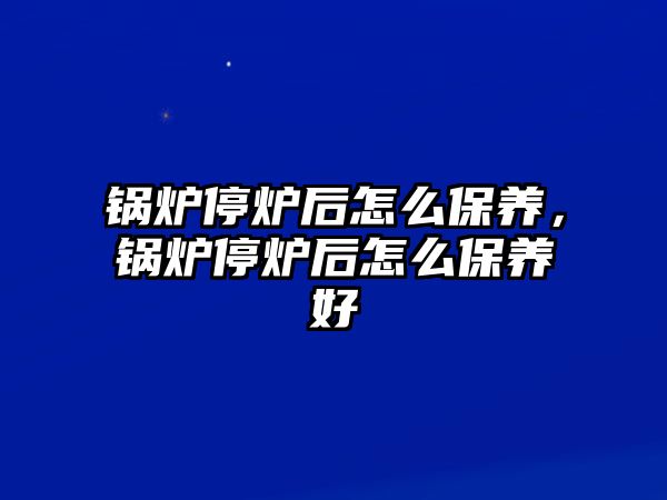 鍋爐停爐后怎么保養(yǎng)，鍋爐停爐后怎么保養(yǎng)好