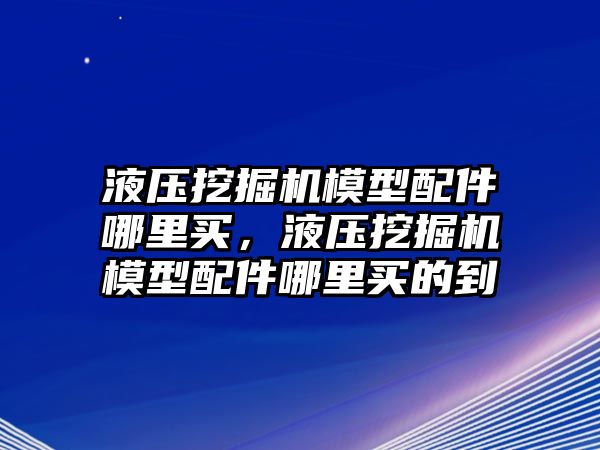 液壓挖掘機模型配件哪里買，液壓挖掘機模型配件哪里買的到