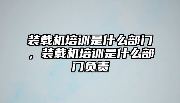 裝載機(jī)培訓(xùn)是什么部門，裝載機(jī)培訓(xùn)是什么部門負(fù)責(zé)