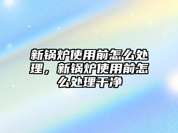 新鍋爐使用前怎么處理，新鍋爐使用前怎么處理干凈