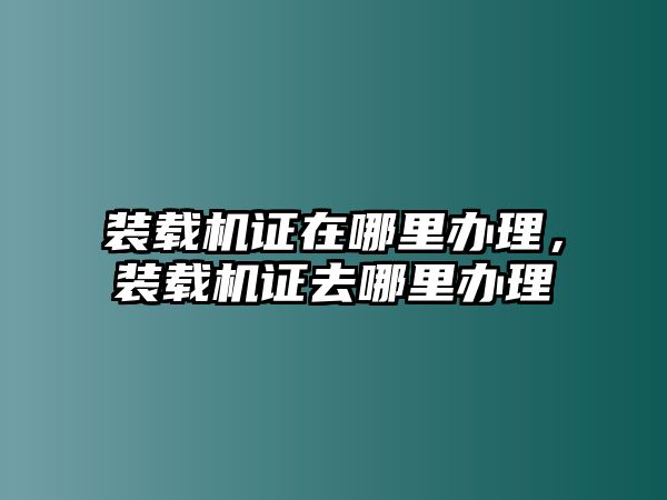 裝載機(jī)證在哪里辦理，裝載機(jī)證去哪里辦理