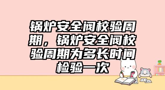 鍋爐安全閥校驗周期，鍋爐安全閥校驗周期為多長時間檢驗一次