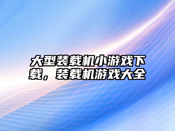 大型裝載機小游戲下載，裝載機游戲大全