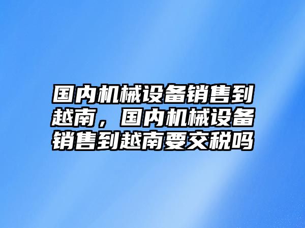 國內機械設備銷售到越南，國內機械設備銷售到越南要交稅嗎