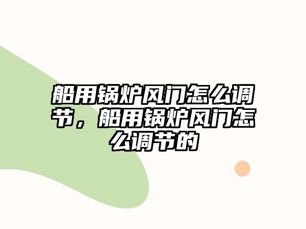 船用鍋爐風門怎么調節(jié)，船用鍋爐風門怎么調節(jié)的