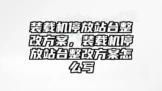 裝載機(jī)停放站臺(tái)整改方案，裝載機(jī)停放站臺(tái)整改方案怎么寫(xiě)