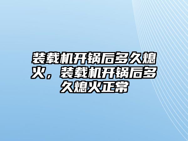 裝載機開鍋后多久熄火，裝載機開鍋后多久熄火正常