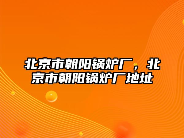 北京市朝陽鍋爐廠，北京市朝陽鍋爐廠地址