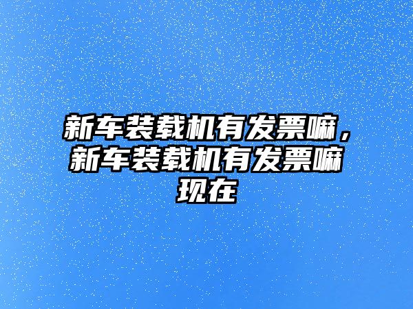 新車裝載機(jī)有發(fā)票嘛，新車裝載機(jī)有發(fā)票嘛現(xiàn)在