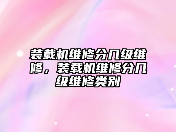 裝載機維修分幾級維修，裝載機維修分幾級維修類別