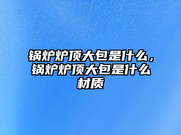 鍋爐爐頂大包是什么，鍋爐爐頂大包是什么材質