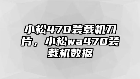 小松470裝載機刀片，小松wa470裝載機數據