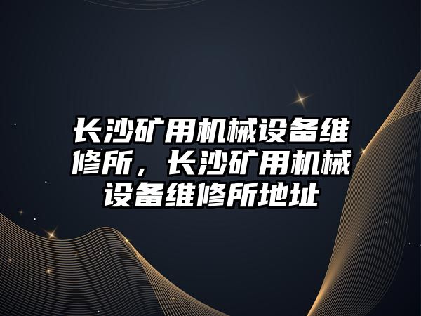 長沙礦用機械設備維修所，長沙礦用機械設備維修所地址