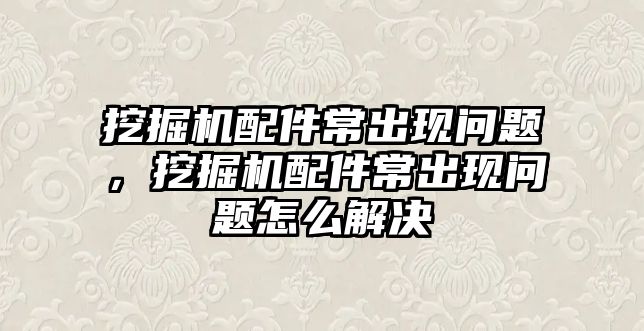 挖掘機配件常出現問題，挖掘機配件常出現問題怎么解決