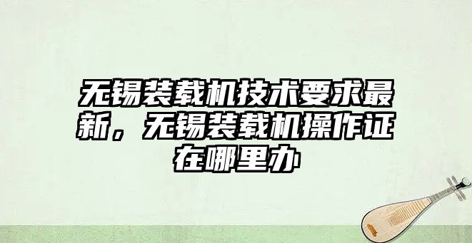 無錫裝載機技術要求最新，無錫裝載機操作證在哪里辦