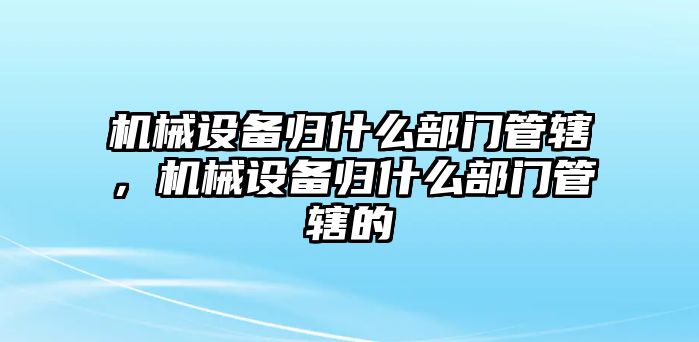 機械設(shè)備歸什么部門管轄，機械設(shè)備歸什么部門管轄的