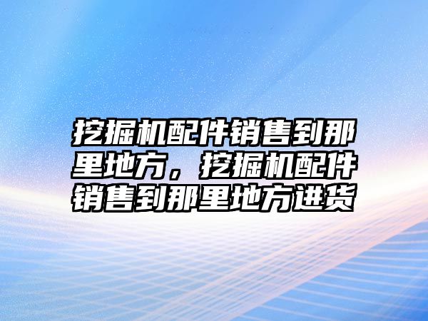 挖掘機配件銷售到那里地方，挖掘機配件銷售到那里地方進貨