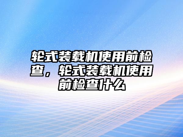 輪式裝載機使用前檢查，輪式裝載機使用前檢查什么