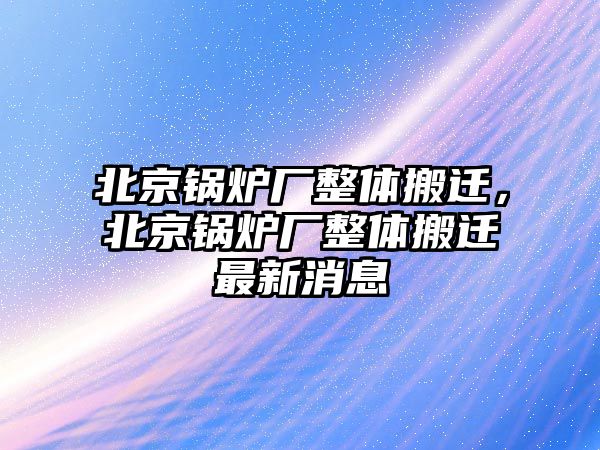 北京鍋爐廠整體搬遷，北京鍋爐廠整體搬遷最新消息