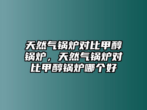 天然氣鍋爐對比甲醇鍋爐，天然氣鍋爐對比甲醇鍋爐哪個好