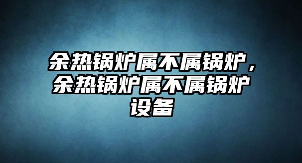 余熱鍋爐屬不屬鍋爐，余熱鍋爐屬不屬鍋爐設(shè)備