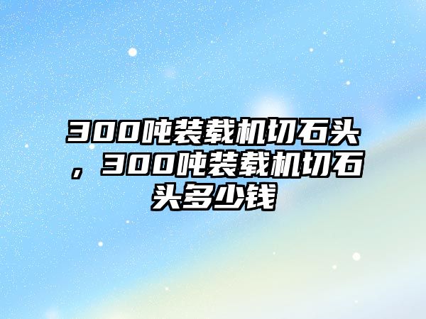 300噸裝載機切石頭，300噸裝載機切石頭多少錢