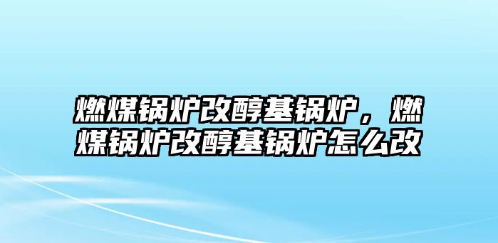 燃煤鍋爐改醇基鍋爐，燃煤鍋爐改醇基鍋爐怎么改