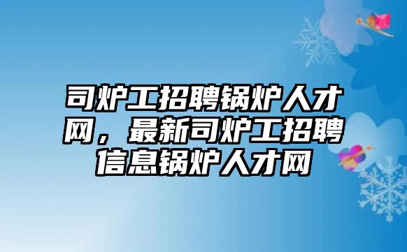 司爐工招聘鍋爐人才網，最新司爐工招聘信息鍋爐人才網