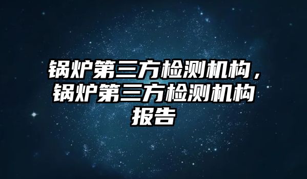 鍋爐第三方檢測機構(gòu)，鍋爐第三方檢測機構(gòu)報告