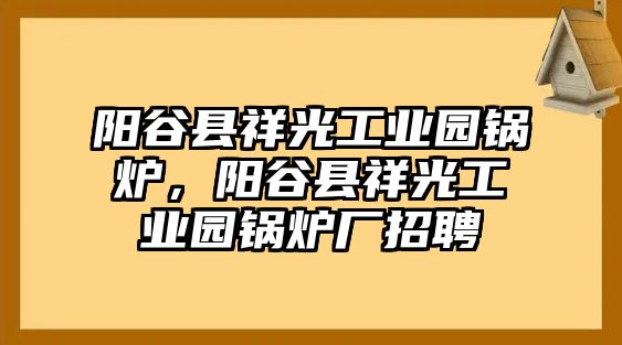 陽谷縣祥光工業(yè)園鍋爐，陽谷縣祥光工業(yè)園鍋爐廠招聘