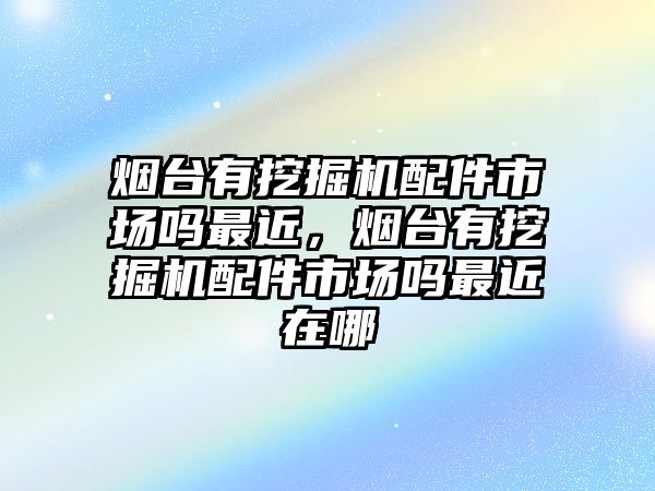 煙臺有挖掘機配件市場嗎最近，煙臺有挖掘機配件市場嗎最近在哪