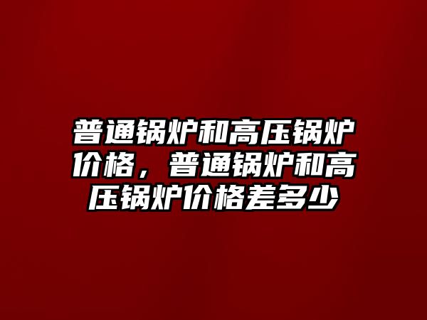 普通鍋爐和高壓鍋爐價格，普通鍋爐和高壓鍋爐價格差多少