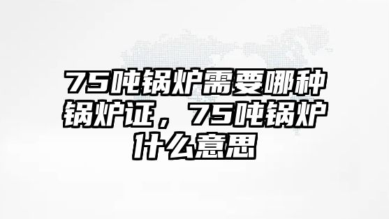 75噸鍋爐需要哪種鍋爐證，75噸鍋爐什么意思