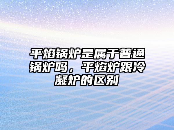 平焰鍋爐是屬于普通鍋爐嗎，平焰爐跟冷凝爐的區別