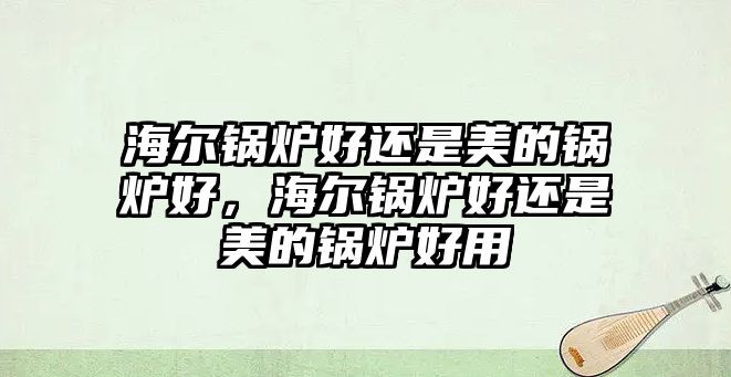 海爾鍋爐好還是美的鍋爐好，海爾鍋爐好還是美的鍋爐好用