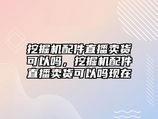 挖掘機配件直播賣貨可以嗎，挖掘機配件直播賣貨可以嗎現在