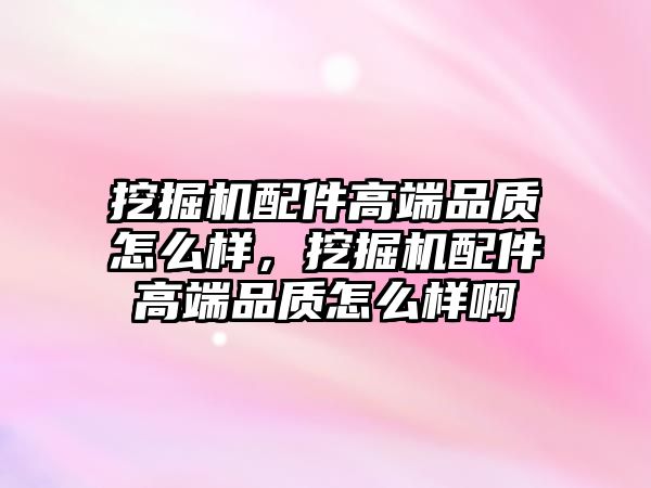 挖掘機配件高端品質怎么樣，挖掘機配件高端品質怎么樣啊