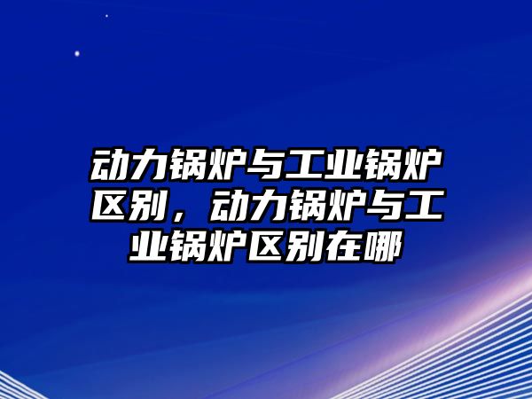 動力鍋爐與工業鍋爐區別，動力鍋爐與工業鍋爐區別在哪