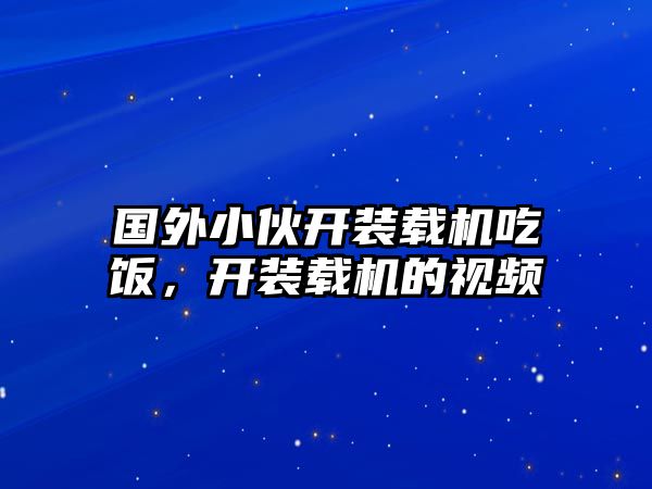 國(guó)外小伙開(kāi)裝載機(jī)吃飯，開(kāi)裝載機(jī)的視頻