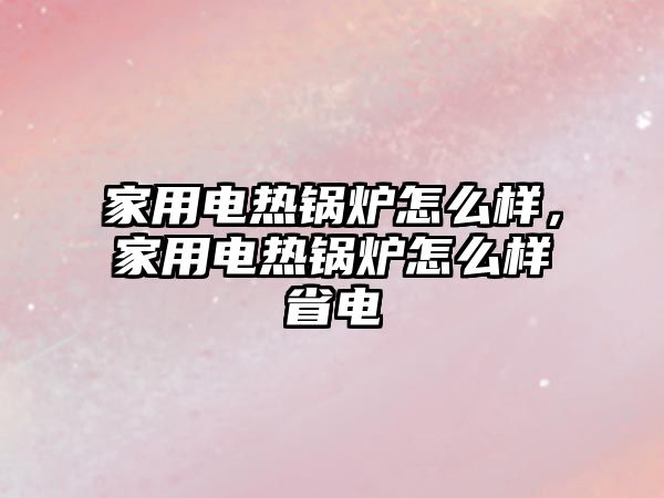 家用電熱鍋爐怎么樣，家用電熱鍋爐怎么樣省電