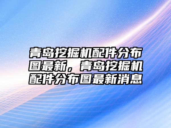 青島挖掘機配件分布圖最新，青島挖掘機配件分布圖最新消息