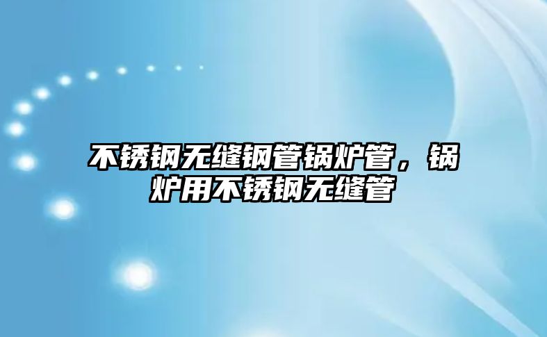 不銹鋼無縫鋼管鍋爐管，鍋爐用不銹鋼無縫管