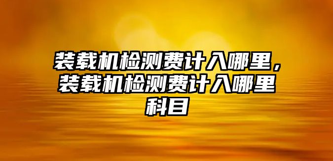 裝載機(jī)檢測(cè)費(fèi)計(jì)入哪里，裝載機(jī)檢測(cè)費(fèi)計(jì)入哪里科目