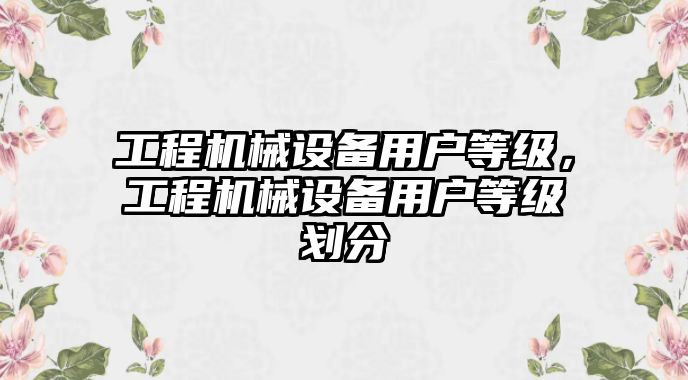 工程機(jī)械設(shè)備用戶等級(jí)，工程機(jī)械設(shè)備用戶等級(jí)劃分