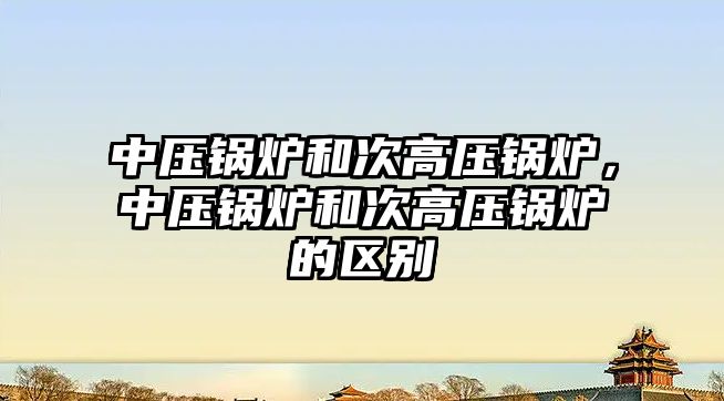 中壓鍋爐和次高壓鍋爐，中壓鍋爐和次高壓鍋爐的區(qū)別