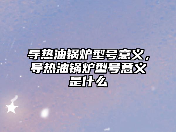 導熱油鍋爐型號意義，導熱油鍋爐型號意義是什么